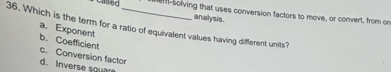 Called lem-solving that uses conversion factors to move, or convert, from on
analysis.
36. Which is the term for a ratio of equivalent values having different units?
a. Exponent
b. Coefficient
c. Conversion factor
d. Inverse square