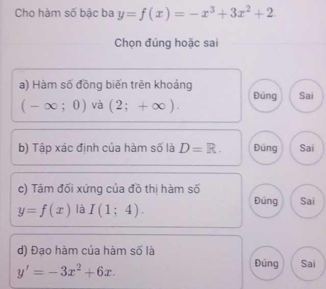 Cho hàm số bậc ba y=f(x)=-x^3+3x^2+2. 
Chọn đúng hoặc sai 
a) Hàm số đồng biến trên khoảng 
Đúng Sai
(-∈fty ;0) và (2;+∈fty ). 
b) Tập xác định của hàm số là D=R. Đúng Sai 
c) Tâm đối xứng của đồ thị hàm số 
Đúng Sai
y=f(x) là I(1;4). 
d) Đạo hàm của hàm số là
y'=-3x^2+6x. 
Đúng Sai