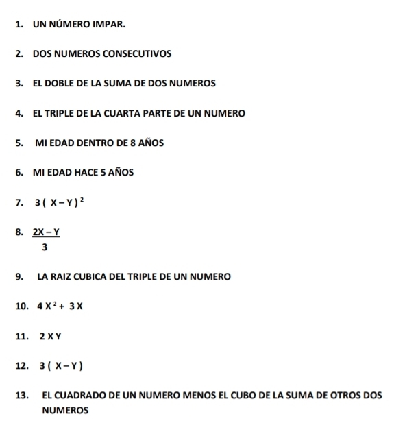 UN NÚMERO IMPAR. 
2. DOS NUMEROS CONSECUTIVOS 
3. EL DOBLE DE LA SUMA DE DOS NUMEROS 
4. EL TRIPLE DE LA CUARTA PARTE DE UN NUMERO 
5. MI EDAD DENTRO DE 8 AÑOS 
6. MI EDAD HACE 5 AÑOS 
7. 3(X-Y)^2
8.  (2x-y)/3 
9. LA RAIZ CUBICA DEL TRIPLE DE UN NUMERO 
10. 4X^2+3X
11. 2* Y
12. 3(X-Y)
13. EL CUADRADO DE UN NUMERO MENOS EL CUBO DE LA SUMA DE OTROS DOS 
NUMEROS