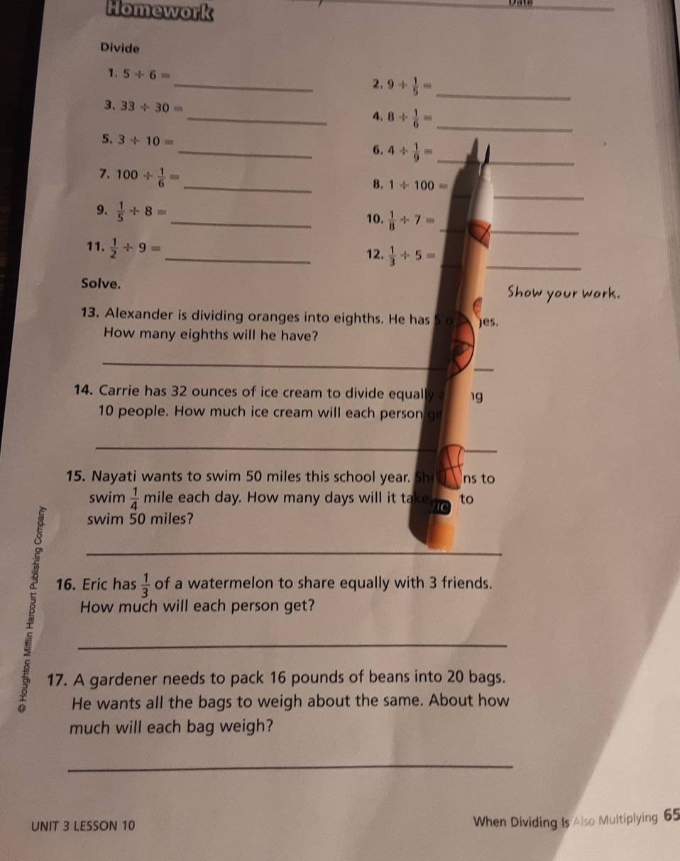 Homework 
Divide 
1. 5/ 6= _ 2. 9/  1/5 = _ 
3. 33/ 30=
_4. 8/  1/6 = _ 
_ 
5. 3/ 10=
6. 4/  1/9 = _ 
_ 
7. 100/  1/6 = _ 
8. 1/ 100=
_ 
9.  1/5 / 8= _ 
10.  1/8 / 7= _ 
11.  1/2 / 9= _ 
12.  1/3 / 5= _ 
Solve. 
Show your work. 
13. Alexander is dividing oranges into eighths. He has 5 o Jes. 
How many eighths will he have? 
_ 
_ 
14. Carrie has 32 ounces of ice cream to divide equally 1g
10 people. How much ice cream will each person go 
_ 
_ 
15. Nayati wants to swim 50 miles this school year. Sh ns to 
swim  1/4  mile each day. How many days will it take to 
swim 50 miles? 
8 _How much will each person get? 
16. Eric has  1/3  of a watermelon to share equally with 3 friends. 
17. A gardener needs to pack 16 pounds of beans into 20 bags. 
He wants all the bags to weigh about the same. About how 
much will each bag weigh? 
_ 
UNIT 3 LESSON 10 
When Dividing Is Aiso Multiplying 65