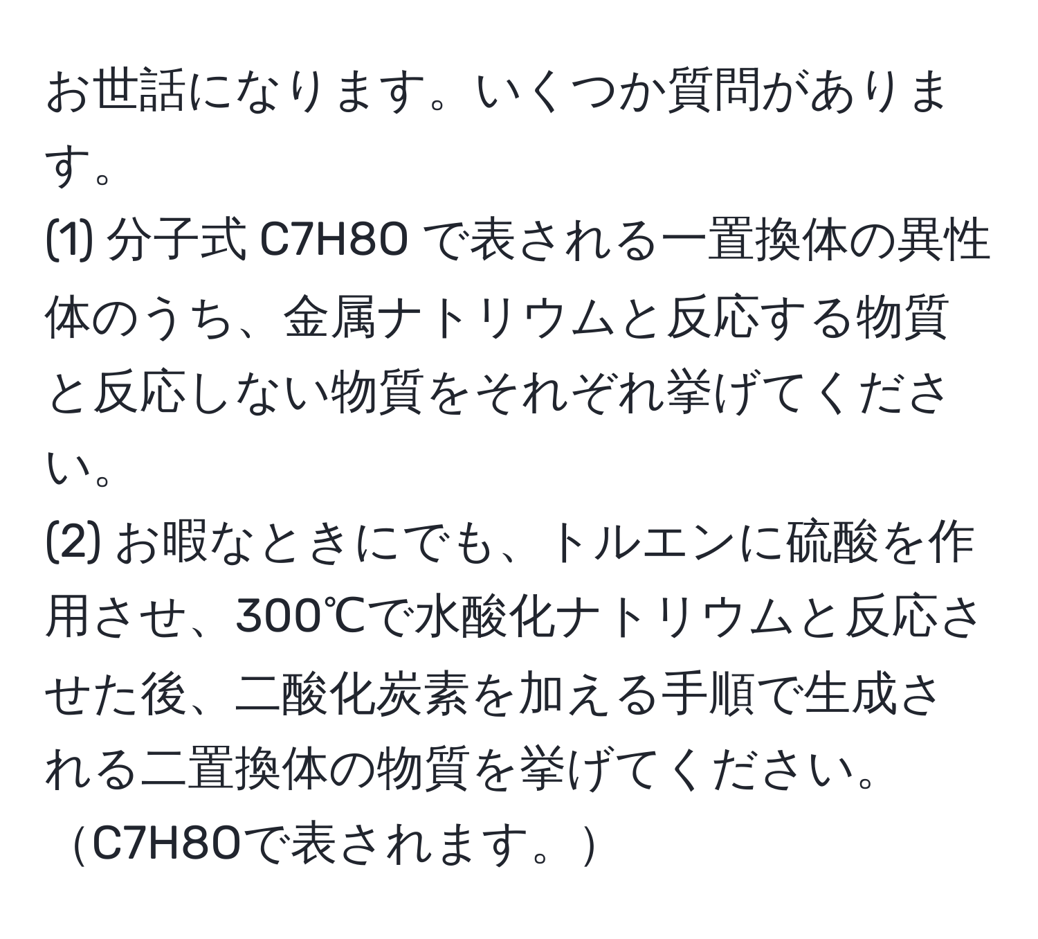 お世話になります。いくつか質問があります。  
(1) 分子式 C7H8O で表される一置換体の異性体のうち、金属ナトリウムと反応する物質と反応しない物質をそれぞれ挙げてください。  
(2) お暇なときにでも、トルエンに硫酸を作用させ、300℃で水酸化ナトリウムと反応させた後、二酸化炭素を加える手順で生成される二置換体の物質を挙げてください。C7H8Oで表されます。