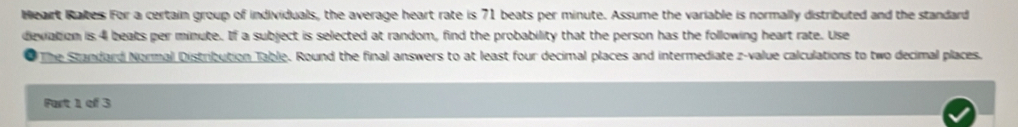 Weart Rates For a certain group of individuals, the average heart rate is 71 beats per minute. Assume the variable is normally distributed and the standard 
deviation is 4 beats per minute. If a subject is selected at random, find the probability that the person has the following heart rate. Use 
The Standard Normal Distribution Table. Round the final answers to at least four decimal places and intermediate z-value calculations to two decimal places. 
Fart 1 of 3