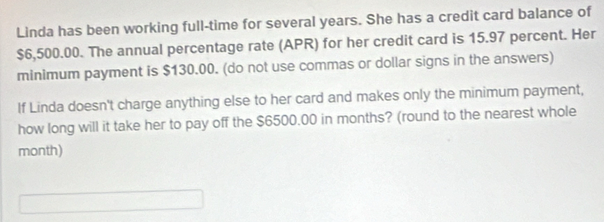 Linda has been working full-time for several years. She has a credit card balance of
$6,500.00. The annual percentage rate (APR) for her credit card is 15.97 percent. Her 
minimum payment is $130.00. (do not use commas or dollar signs in the answers) 
If Linda doesn't charge anything else to her card and makes only the minimum payment, 
how long will it take her to pay off the $6500.00 in months? (round to the nearest whole
month)