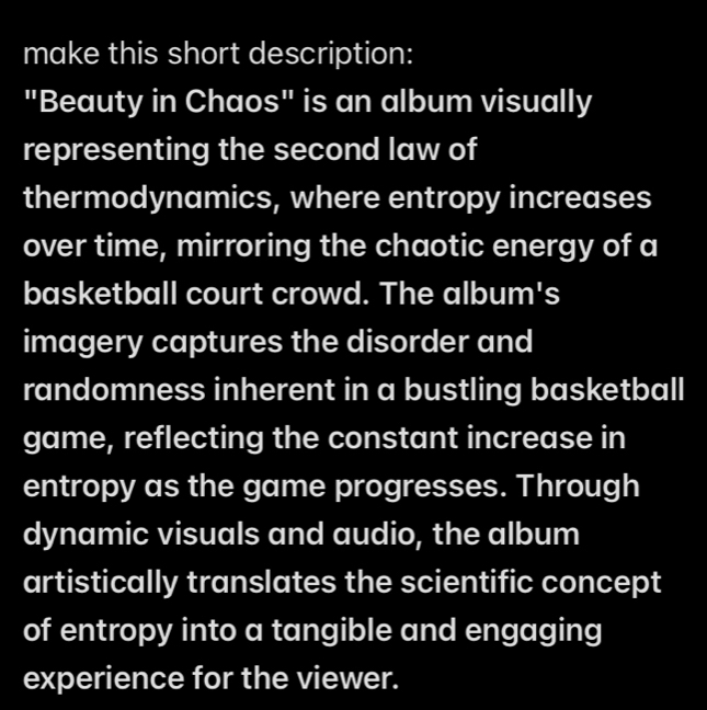 make this short description: 
"Beauty in Chaos" is an album visually 
representing the second law of 
thermodynamics, where entropy increases 
over time, mirroring the chaotic energy of a 
basketball court crowd. The album's 
imagery captures the disorder and 
randomness inherent in a bustling basketball 
game, reflecting the constant increase in 
entropy as the game progresses. Through 
dynamic visuals and audio, the album 
artistically translates the scientific concept 
of entropy into a tangible and engaging 
experience for the viewer.