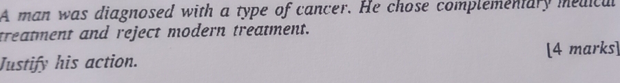 A man was diagnosed with a type of cancer. He chose complementary medicul 
treatment and reject modern treatment. 
Justify his action. [4 marks]