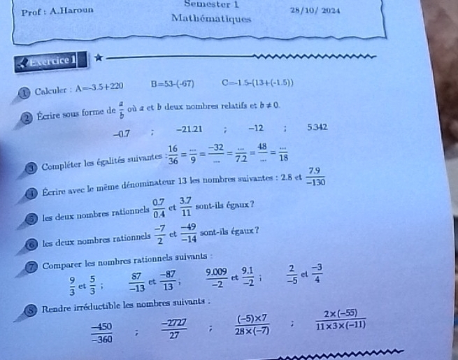 Semester 1 
Prof : A.Haroun 28/10/ 2024 
Mathématiques 
Exercice 1 ★ 
1 Calculer : A=-3.5+220 B=53-(-67) C=-1.5-(13+(-1.5))
2) Écrire sous forme de  a/b  où a et b deux nombres relatifs et b!= 0.
-0.7; -21.21; -12; 5.342
3 Compléter les égalités suivantes  16/36 = (...)/9 = (-32)/... = (...)/7.2 = 48/... = (...)/18 
D Écrire avec le même dénominateur 13 les nombres suivantes : 2.8 et  (7.9)/-130 
5 les deux nombres rationnels  (0.7)/0.4  et  (3.7)/11  sont-ils égaux ? 
6 les deux nombres rationnels  (-7)/2  et  (-49)/-14  sont-ils égaux ? 
7Comparer les nombres rationnels suivants :
 9/3  et  5/3 ;  87/-13  et  (-87)/13 ;  (9.009)/-2  et  (9.1)/-2  i  2/-5  et  (-3)/4 
8 Rendre irréductible les nombres suivants :
 (-450)/-360 ;  (-2727)/27  j .  ((-5)* 7)/28* (-7) ;  (2* (-55))/11* 3* (-11) 