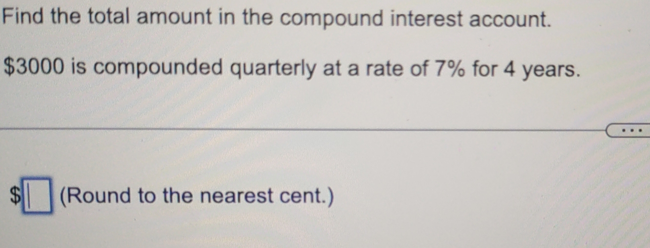 Find the total amount in the compound interest account.
$3000 is compounded quarterly at a rate of 7% for 4 years.
$□ (Round to the nearest cent.)