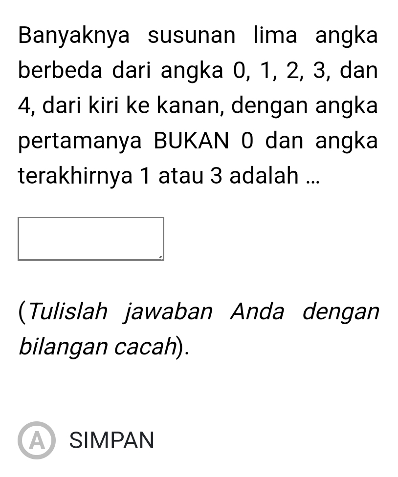 Banyaknya susunan lima angka 
berbeda dari angka 0, 1, 2, 3, dan
4, dari kiri ke kanan, dengan angka 
pertamanya BUKAN 0 dan angka 
terakhirnya 1 atau 3 adalah ... 
(Tulislah jawaban Anda dengan 
bilangan cacah). 
ASIMPAN