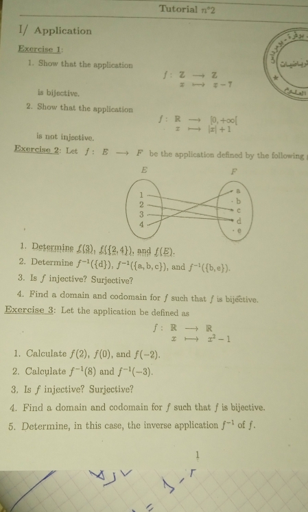 Tutorial n°2 
I/ Application
y=i^d
Exercise 1: 
1. Show that the application 
JLiol
f:.beginarrayr Zto Z xto x-7endarray. * 
is bijective.
Lat_ t
2. Show that the application
[0,+∈fty [
f : F to |x|+1
x
is not injective. 
Exercise 2: Let f:Eto F be the application defined by the following 
1. Determine f(3), f( 2,4 ) , and f(E). 
2. Determine f^(-1)( d ), f^(-1)( a,b,c ) , and f^(-1)( b,e ). 
3. Is f injective? Surjective? 
4. Find a domain and codomain for f such that fis bijective. 
Exercise 3: Let the application be defined as
f: Rto R
x to x^2-1
1. Calculate f(2), f(0) , and f(-2). 
2. Calculate f^(-1)(8) and f^(-1)(-3). 
3. Is f injective? Surjective? 
4. Find a domain and codomain for f such that f is bijective. 
5. Determine, in this case, the inverse application f^(-1) of f.