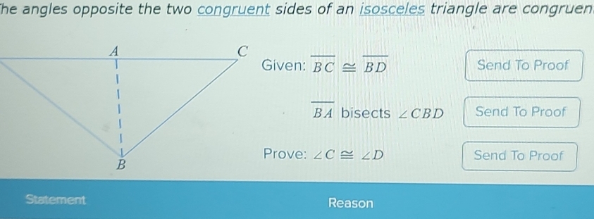 The angles opposite the two congruent sides of an isosceles triangle are congruen
overline BC≌ overline BD Send To Proof
overline BA bisects ∠ CBD Send To Proof 
Prove: ∠ C≌ ∠ D Send To Proof 
Statement Reason