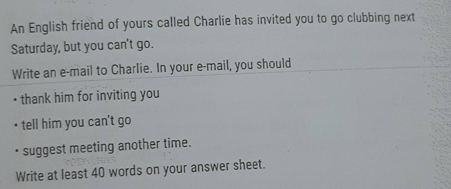 An English friend of yours called Charlie has invited you to go clubbing next 
Saturday, but you can't go. 
Write an e-mail to Charlie. In your e-mail, you should 
thank him for inviting you 
tell him you can't go 
suggest meeting another time. 
Write at least 40 words on your answer sheet.