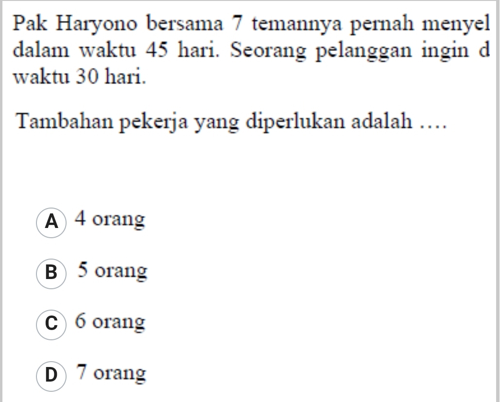 Pak Haryono bersama 7 temannya pernah menyel
dalam waktu 45 hari. Seorang pelanggan ingin d
waktu 30 hari.
Tambahan pekerja yang diperlukan adalah …
A 4 orang
B 5 orang
C) 6 orang
D7 orang