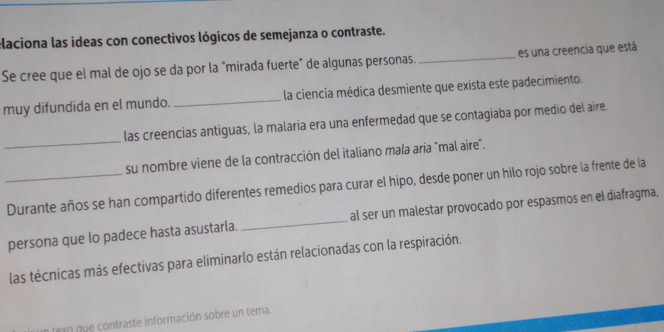 elaciona las ideas con conectivos lógicos de semejanza o contraste. 
Se cree que el mal de ojo se da por la "mirada fuerte" de algunas personas. _es una creencia que está 
muy difundida en el mundo. _la ciencia médica desmiente que exista este padecimiento. 
_ 
las creencias antiguas, la malaria era una enfermedad que se contagiaba por medio del aire. 
su nombre viene de la contracción del italiano mala aría "mal aire". 
_Durante años se han compartido diferentes remedios para curar el hipo, desde poner un hilo rojo sobre la frente de la 
persona que lo padece hasta asustarla. _al ser un malestar provocado por espasmos en el diafragma, 
las técnicas más efectivas para eliminarlo están relacionadas con la respiración. 
e o t a te información sobre un tema.