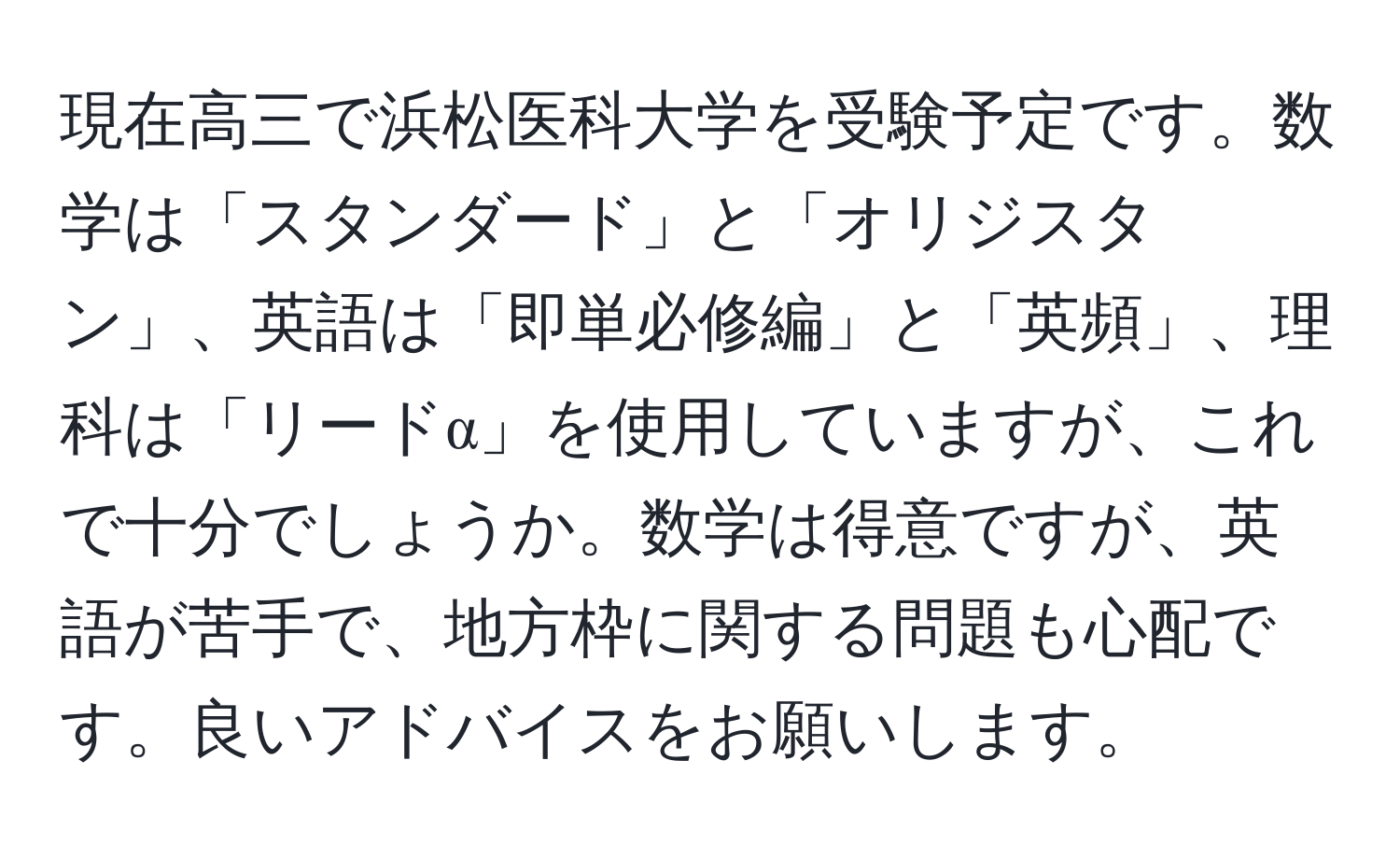 現在高三で浜松医科大学を受験予定です。数学は「スタンダード」と「オリジスタン」、英語は「即単必修編」と「英頻」、理科は「リードα」を使用していますが、これで十分でしょうか。数学は得意ですが、英語が苦手で、地方枠に関する問題も心配です。良いアドバイスをお願いします。