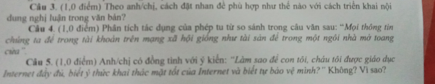 (1,0 điểm) Theo anh/chị, cách đặt nhan đề phù hợp như thế nào với cách triển khai nội 
dung nghị luận trong văn bản? 
Câu 4. (1,0 điểm) Phân tích tác dụng của phép tu từ so sánh trong câu văn sau: “Mọi thông tin 
chủng ta để trong tài khoản trên mạng xã hội giống như tài sản để trong một ngôi nhà mở toang 
cia ''. 
Câu 5. (1,0 điểm) Anh/chị có đồng tình với ý kiến: ''Làm sao để con tôi, cháu tôi được giáo dục 
Internet đây đủ, biết ý thức khai thác mặt tốt của Internet và biết tự bảo vệ mình? '' Không? Vì sao?