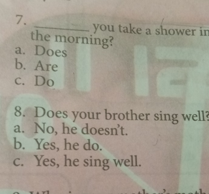 you take a shower in
the morning?
a. Does
b. Are
c. Do
8. Does your brother sing well?
a. No, he doesn’t.
b. Yes, he do.
c. Yes, he sing well.