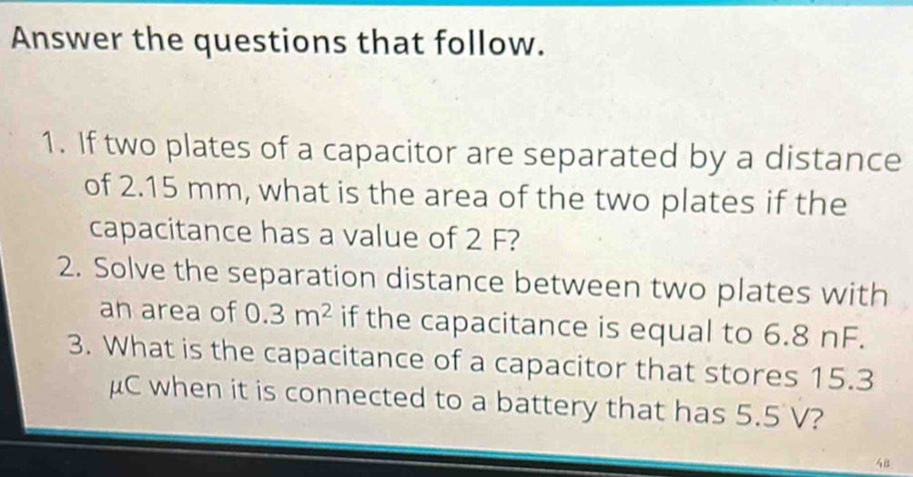 Answer the questions that follow. 
1. If two plates of a capacitor are separated by a distance 
of 2.15 mm, what is the area of the two plates if the 
capacitance has a value of 2 F? 
2. Solve the separation distance between two plates with 
an area of 0.3m^2 if the capacitance is equal to 6.8 nF. 
3. What is the capacitance of a capacitor that stores 15.3
μC when it is connected to a battery that has 5.5 V?
48