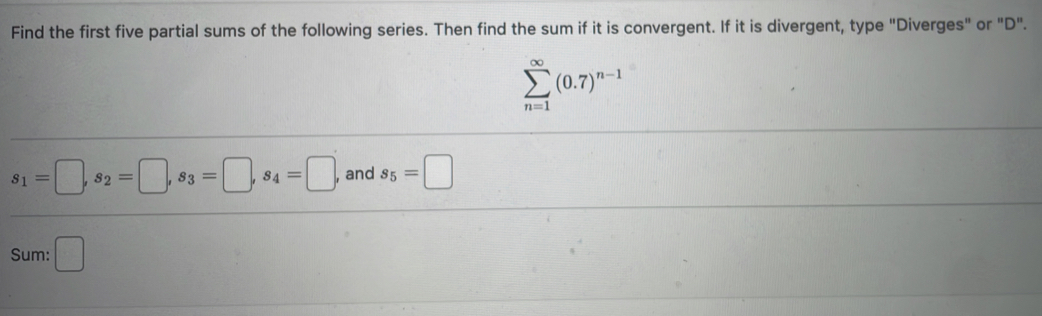 Find the first five partial sums of the following series. Then find the sum if it is convergent. If it is divergent, type "Diverges" or "D".
sumlimits _(n=1)^(∈fty)(0.7)^n-1
s_1=□ , s_2=□ , s_3=□ , s_4=□ , and s_5=□
Sum: □