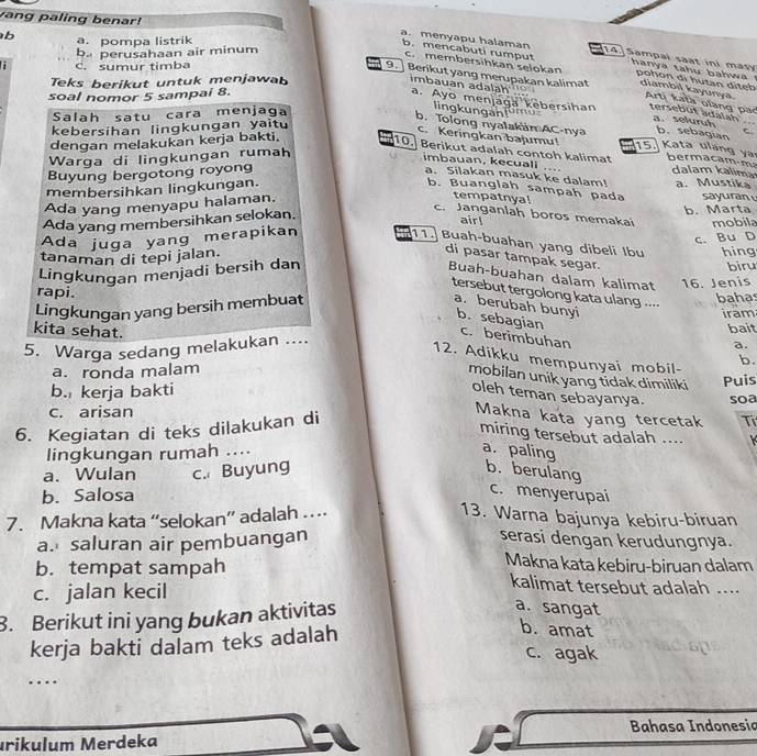 vang paling benar!
b. pompa listrik
b. perusahaan air minum
a. menyapu halaman 14] Sampal saat ini masy pohon di hutan diteb
b. mencabuti rumput  hanya tahu bahwa
c.membersihkan selokan
C. sumur timba
Teks berikut untuk menjawab
9. ] Berikut yang merupakan kalimat diambil kayunya. Artị katà olang pao tersebut adalah a. seluruh  
soal nomor 5 sampai 8.
mbauan adaläh ' a. Ayo menjaga kebersihan  r      
Salah satu cara menjaga
lingkungan! b.  sebagian
kebersihan lingkungan yaitu
b. Tolong nyalakain AC-nya 15. Kata ulang y
c. Keringkan bajumu!
dengan melakukan kerja bakti.
Warga di lingkungan rumah C.
10. Berikut adalah contoh kalimat bermacam m dalam kalima
Buyung bergotong royong
…
imbauan, kecuall a. Silakan masuk ke dalam! a. Mustíka
membersihkan lingkungan. b. Buanglah sampah pada sayuran 
Ada yang menyapu halaman.
tempatnya!
c. Janganlah boros memakai
Ada yang membersihkan selokan. b. Marta
air!
Ada juga yang merapikan mobila
11.)  Buah-buahan yang dibeli Ibu
tanaman di tepi jalan.
di pasar tampak segar.
Lingkungan menjadi bersih dan c. Bu D hing biru
Buah-buahan dalam kalimat
rapi.
tersebut tergolong kata ulang ....
Lingkungan yang bersih membuat 16. Jenis bahas
a. berubah bunyi
iram
bait
b. sebagian c. berimbuhan
5. Warga sedang melakukan ....
a.
12. Adikku mempunyai mobil- b.
kita sehat. mobilan unik yang tidak dimiliki
a. ronda malam
b. kerja bakti Puis
oleh teman sebayanya.
c. arisan soa
6. Kegiatan di teks dilakukan di
Makna kata yang tercetak Ti
miring tersebut adalah ....
lingkungan rumah .... a. paling
a. Wulan c. Buyung b. berulang
b. Salosa
c. menyerupai
7. Makna kata “selokan” adalah … 13. Warna bajunya kebiru-biruan
a. saluran air pembuangan serasi dengan kerudungnya.
Makna kata kebiru-biruan dalam
b. tempat sampah kalimat tersebut adalah ....
c. jalan kecil
3. Berikut ini yang bukan aktivitas
a. sangat
kerja bakti dalam teks adalah
b. amat
c. agak
……
Bahasa Indonesia
ırikulum Merdeka