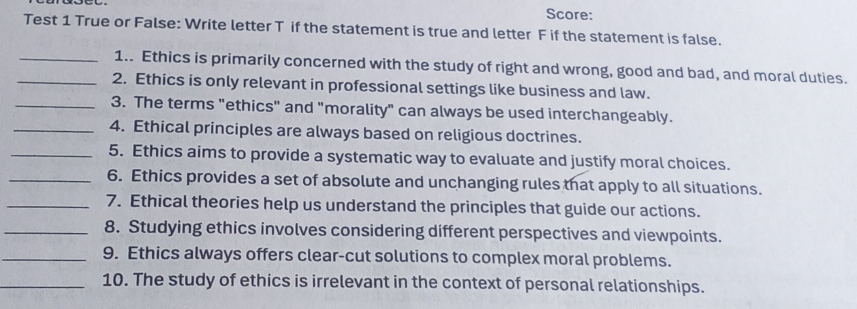 Score: 
Test 1 True or False: Write letter T if the statement is true and letter F if the statement is false. 
_1.. Ethics is primarily concerned with the study of right and wrong, good and bad, and moral duties. 
_2. Ethics is only relevant in professional settings like business and law. 
_3. The terms "ethics" and "morality" can always be used interchangeably. 
_4. Ethical principles are always based on religious doctrines. 
_5. Ethics aims to provide a systematic way to evaluate and justify moral choices. 
_6. Ethics provides a set of absolute and unchanging rules that apply to all situations. 
_7. Ethical theories help us understand the principles that guide our actions. 
_8. Studying ethics involves considering different perspectives and viewpoints. 
_9. Ethics always offers clear-cut solutions to complex moral problems. 
_10. The study of ethics is irrelevant in the context of personal relationships.