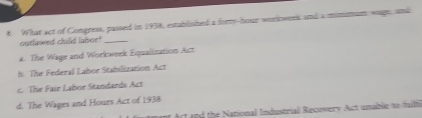 What act of Congress, passed in 1938, established a forry-lhour workwenk and a minittum wage, and
outlawed child lalsor?_
a. The Wage and Workweek Equalitation Act
b. The Federal Labor Stabilization Act
c. The Fair Labor Standards Act
d. The Wages and Hours Act of 1938
Act and the National Industrial Recovery Act unable to fulli