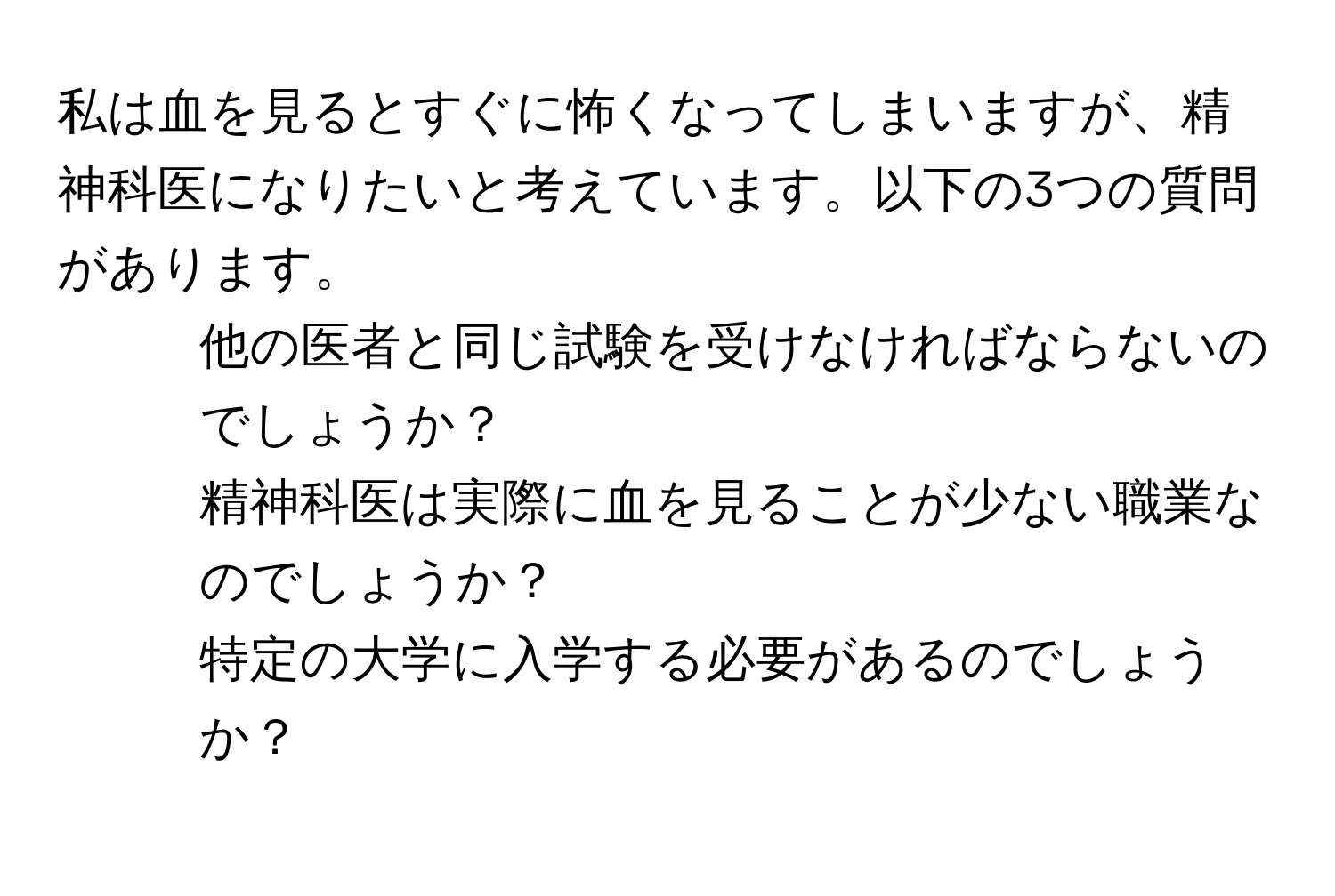 私は血を見るとすぐに怖くなってしまいますが、精神科医になりたいと考えています。以下の3つの質問があります。  
1. 他の医者と同じ試験を受けなければならないのでしょうか？  
2. 精神科医は実際に血を見ることが少ない職業なのでしょうか？  
3. 特定の大学に入学する必要があるのでしょうか？