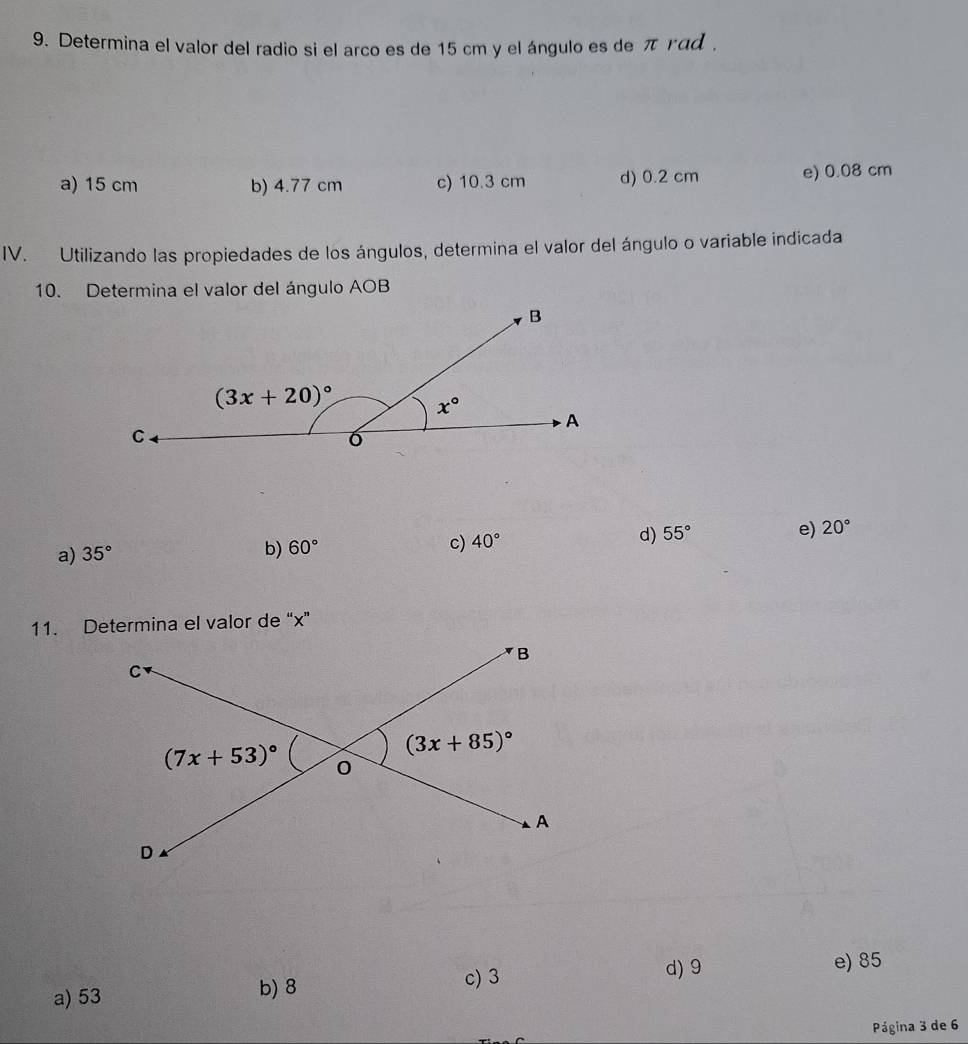 Determina el valor del radio si el arco es de 15 cm y el ángulo es de πγad .
a) 15 cm b) 4.77 cm c) 10.3 cm d) 0.2 cm e) 0.08 cm
IV. Utilizando las propiedades de los ángulos, determina el valor del ángulo o variable indicada
10. Determina el valor del ángulo AOB
a) 35°
b) 60°
c) 40° d) 55° e) 20°
11. Determina el valor de “x”
c) 3 d) 9 e) 85
a) 53
b) 8
Página 3 de 6