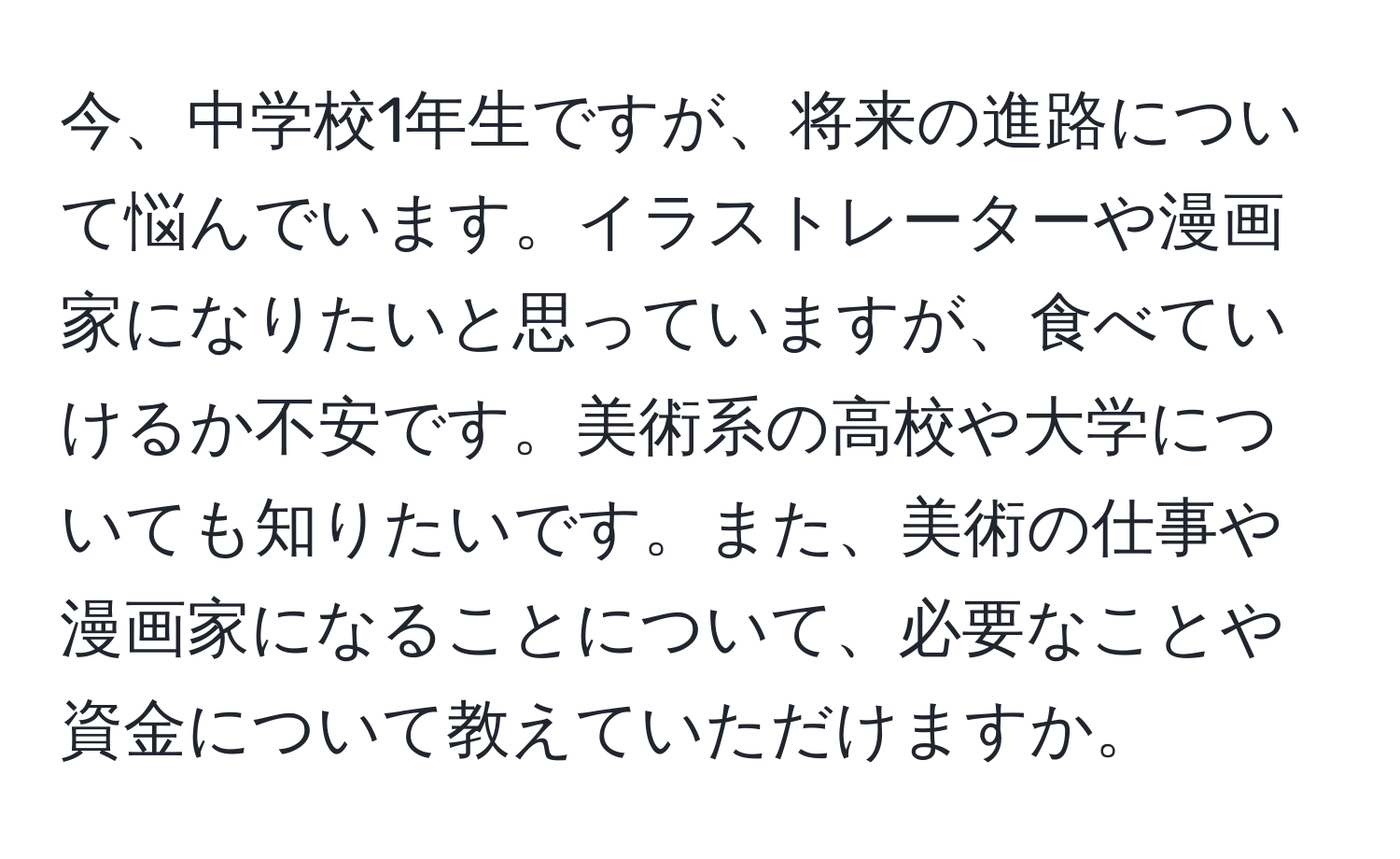 今、中学校1年生ですが、将来の進路について悩んでいます。イラストレーターや漫画家になりたいと思っていますが、食べていけるか不安です。美術系の高校や大学についても知りたいです。また、美術の仕事や漫画家になることについて、必要なことや資金について教えていただけますか。