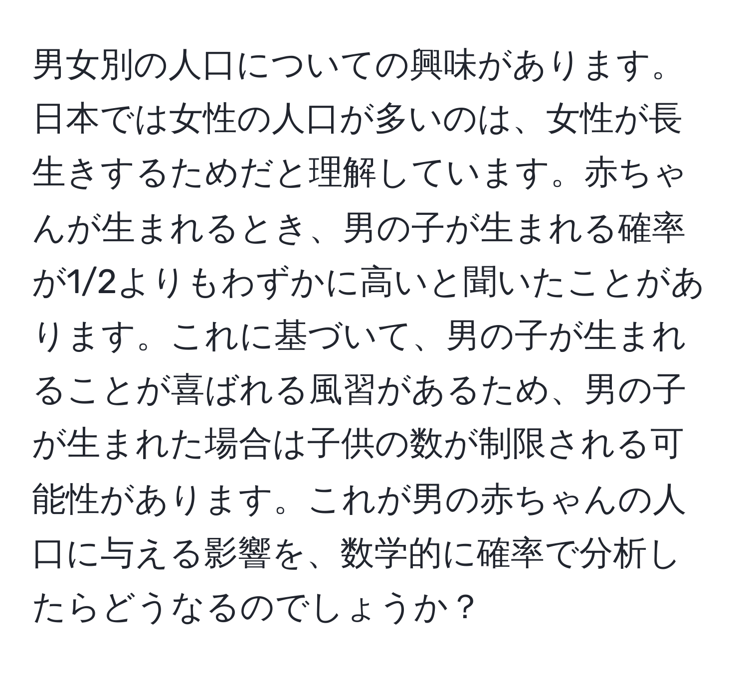 男女別の人口についての興味があります。日本では女性の人口が多いのは、女性が長生きするためだと理解しています。赤ちゃんが生まれるとき、男の子が生まれる確率が1/2よりもわずかに高いと聞いたことがあります。これに基づいて、男の子が生まれることが喜ばれる風習があるため、男の子が生まれた場合は子供の数が制限される可能性があります。これが男の赤ちゃんの人口に与える影響を、数学的に確率で分析したらどうなるのでしょうか？