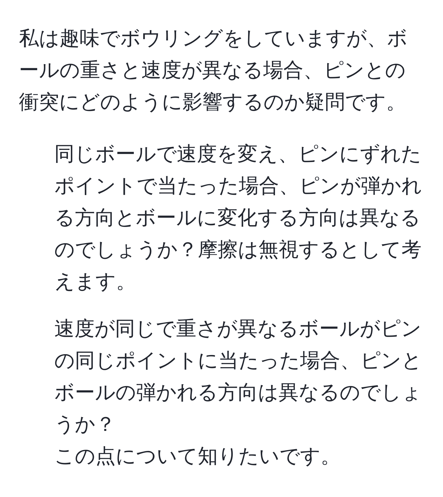 私は趣味でボウリングをしていますが、ボールの重さと速度が異なる場合、ピンとの衝突にどのように影響するのか疑問です。  
1. 同じボールで速度を変え、ピンにずれたポイントで当たった場合、ピンが弾かれる方向とボールに変化する方向は異なるのでしょうか？摩擦は無視するとして考えます。  
2. 速度が同じで重さが異なるボールがピンの同じポイントに当たった場合、ピンとボールの弾かれる方向は異なるのでしょうか？  
この点について知りたいです。