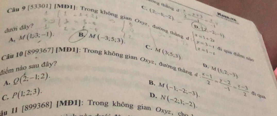 tông thắng d: x/2 = (y+3)/-1 = z/-1  Moon.vn
(2;-1;-2)
Cầu 9 [53301] [MD1]: Trong không gian Oxyz 、đường thắng (2,-2,-1)
đưới đây? C.
D.
B.
A. M(1;3;-1). M(-3;5;3).
C. M(3;5;3).
d:beginarrayl x=1+2t y=3-t z=1-tendarray. đi qua điễm nắo
Câu 10 [899367] [MĐ1]: Trong không gian Oxyz, đường thắng d M(1,2;-3). 
niểm nào sau đây?
D.
A. Q(2;-1;2).
B.
D. M(-1;-2;-3). d: (x-1)/2 = (y-2)/-1 = (z-3)/2 
C. P(1;2;3). đí qua
N(-2;1;-2). 
ậu 11 [8 54 99368] [MĐ1]: Trong không gian Oxyz c o