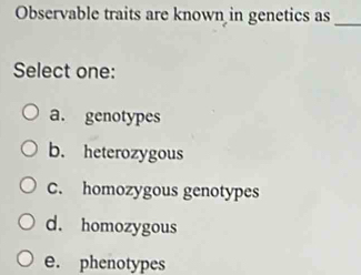 Observable traits are known in genetics as
_
Select one:
a. genotypes
b. heterozygous
C. homozygous genotypes
d. homozygous
e. phenotypes