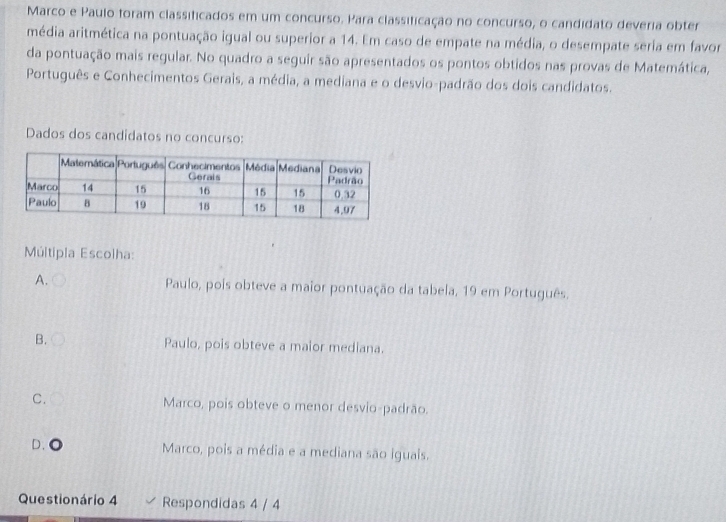 Marco e Paulo foram classificados em um concurso. Para classificação no concurso, o candidato deveria obter
média aritmética na pontuação igual ou superior a 14. Em caso de empate na média, o desempate seria em favor
da pontuação mais regular. No quadro a seguir são apresentados os pontos obtidos nas provas de Matemática,
Português e Conhecimentos Gerais, a média, a mediana e o desvio-padrão dos dois candidatos.
Dados dos candidatos no concurso:
Múltipla Escolha:
A. Paulo, pois obteve a maior pontuação da tabela, 19 em Português.
B. Paulo, pois obteve a maior mediana.
C. Marco, pois obteve o menor desvio-padrão.
D. 。 Marco, pois a média e a mediana são iguais.
Questionário 4 Respondidas 4 / 4