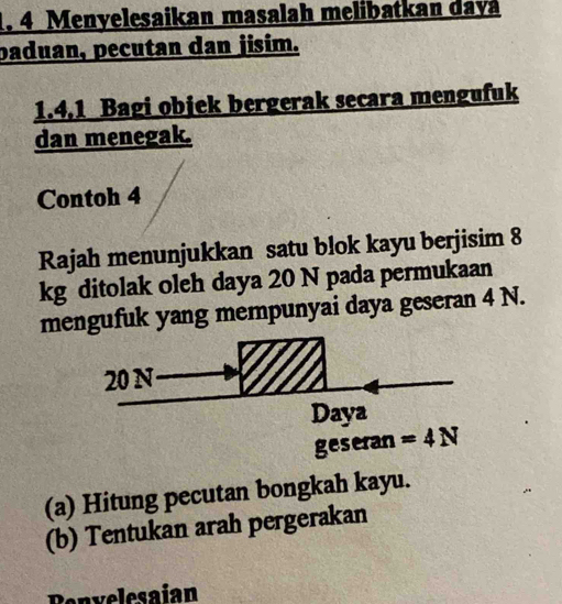 Menyelesaikan masalah melibatkan dayá
paduan, pecutan dan jisim.
1.4.1 Bagi objek bergerak secara mengufuk
dan menegak.
Contoh 4
Rajah menunjukkan satu blok kayu berjisim 8
kg ditolak oleh daya 20 N pada permukaan
mengufuk yang mempunyai daya geseran 4 N.
(a) Hitung pecutan bongkah kayu.
(b) Tentukan arah pergerakan
Penvelesaian