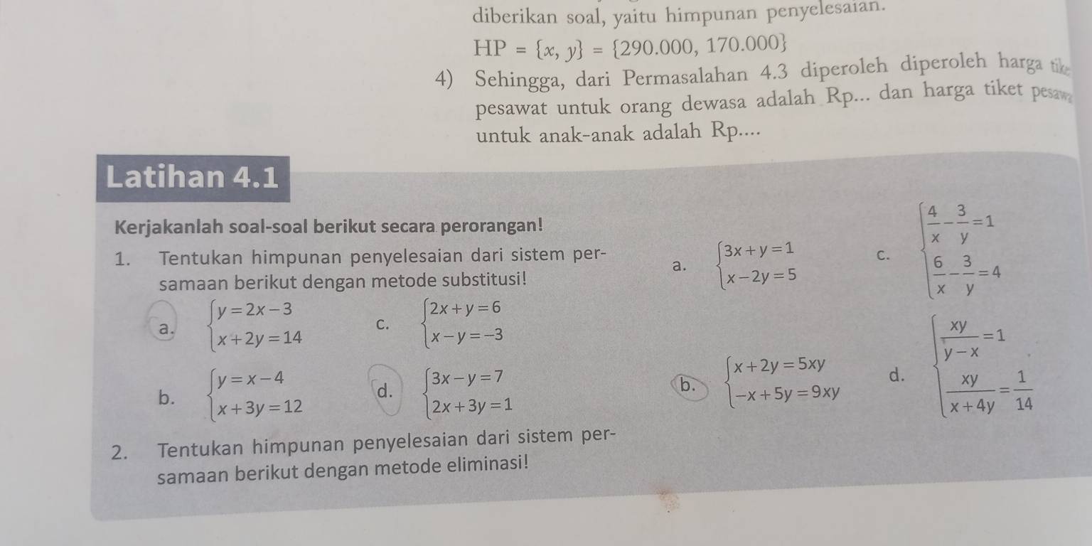 diberikan soal, yaitu himpunan penyelesaian.
HP= x,y = 290.000,170.000
4) Sehingga, dari Permasalahan 4.3 diperoleh diperoleh harga tik
pesawat untuk orang dewasa adalah Rp... dan harga tiket pesaw
untuk anak-anak adalah Rp....
Latihan 4.1
Kerjakanlah soal-soal berikut secara perorangan!
1. Tentukan himpunan penyelesaian dari sistem per- C. beginarrayl  4/x - 3/y =1  6/x - 3/y =4endarray.
a. beginarrayl 3x+y=1 x-2y=5endarray.
samaan berikut dengan metode substitusi!
a. beginarrayl y=2x-3 x+2y=14endarray. C. beginarrayl 2x+y=6 x-y=-3endarray.
b. beginarrayl y=x-4 x+3y=12endarray. d. beginarrayl 3x-y=7 2x+3y=1endarray.
b. beginarrayl x+2y=5xy -x+5y=9xyendarray. d. beginarrayl  xy/y-x =1  xy/x+4y = 1/14 endarray.
2. Tentukan himpunan penyelesaian dari sistem per-
samaan berikut dengan metode eliminasi!