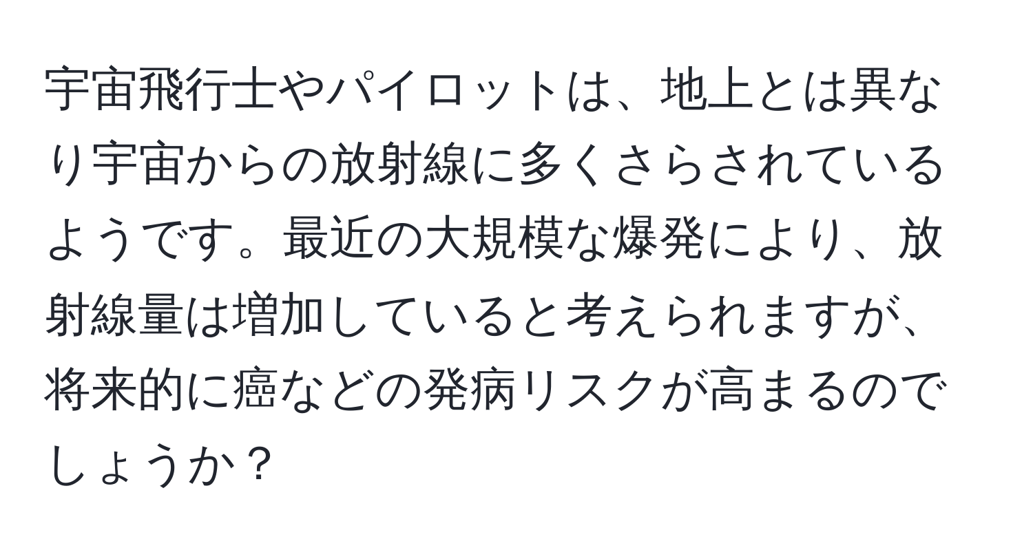 宇宙飛行士やパイロットは、地上とは異なり宇宙からの放射線に多くさらされているようです。最近の大規模な爆発により、放射線量は増加していると考えられますが、将来的に癌などの発病リスクが高まるのでしょうか？