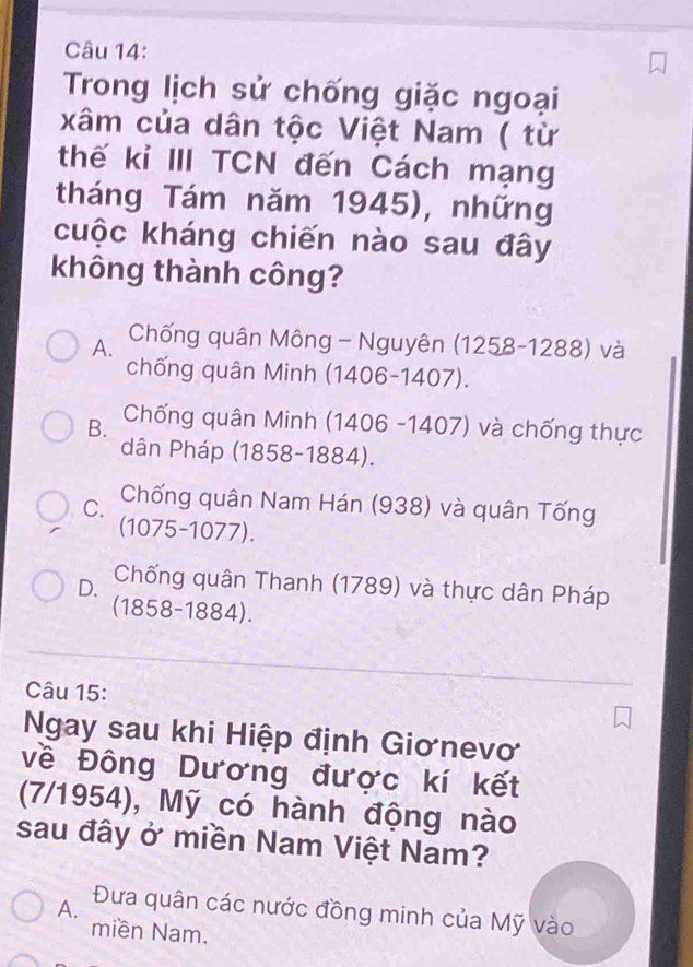 Trong lịch sử chống giặc ngoại
xâm của dân tộc Việt Nam ( từ
thế kỉ III TCN đến Cách mạng
tháng Tám năm 1945), những
cuộc kháng chiến nào sau đây
không thành công?
A. Chống quân Mông - Nguyên (1258-1288) và
chống quân Minh (1406-1407).
B. Chống quân Minh (1406 -1407) và chống thực
dân Pháp (1858-1884).
C. Chống quân Nam Hán (938) và quân Tống
(1075-1077).
D. Chống quân Thanh (1789) và thực dân Pháp
(1858-1884).
Câu 15:
Ngay sau khi Hiệp định Giơnevơ
về Đông Dương được kí kết
(7/1954), Mỹ có hành động nào
sau đây ở miền Nam Việt Nam?
A. Đưa quân các nước đồng minh của Mỹ vào
miền Nam.