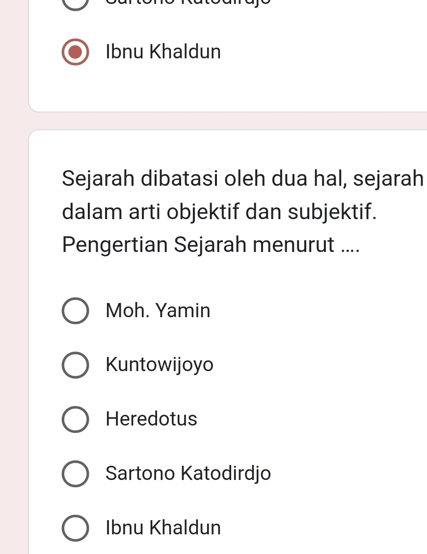 Ibnu Khaldun
Sejarah dibatasi oleh dua hal, sejarah
dalam arti objektif dan subjektif.
Pengertian Sejarah menurut ....
Moh. Yamin
Kuntowijoyo
Heredotus
Sartono Katodirdjo
Ibnu Khaldun