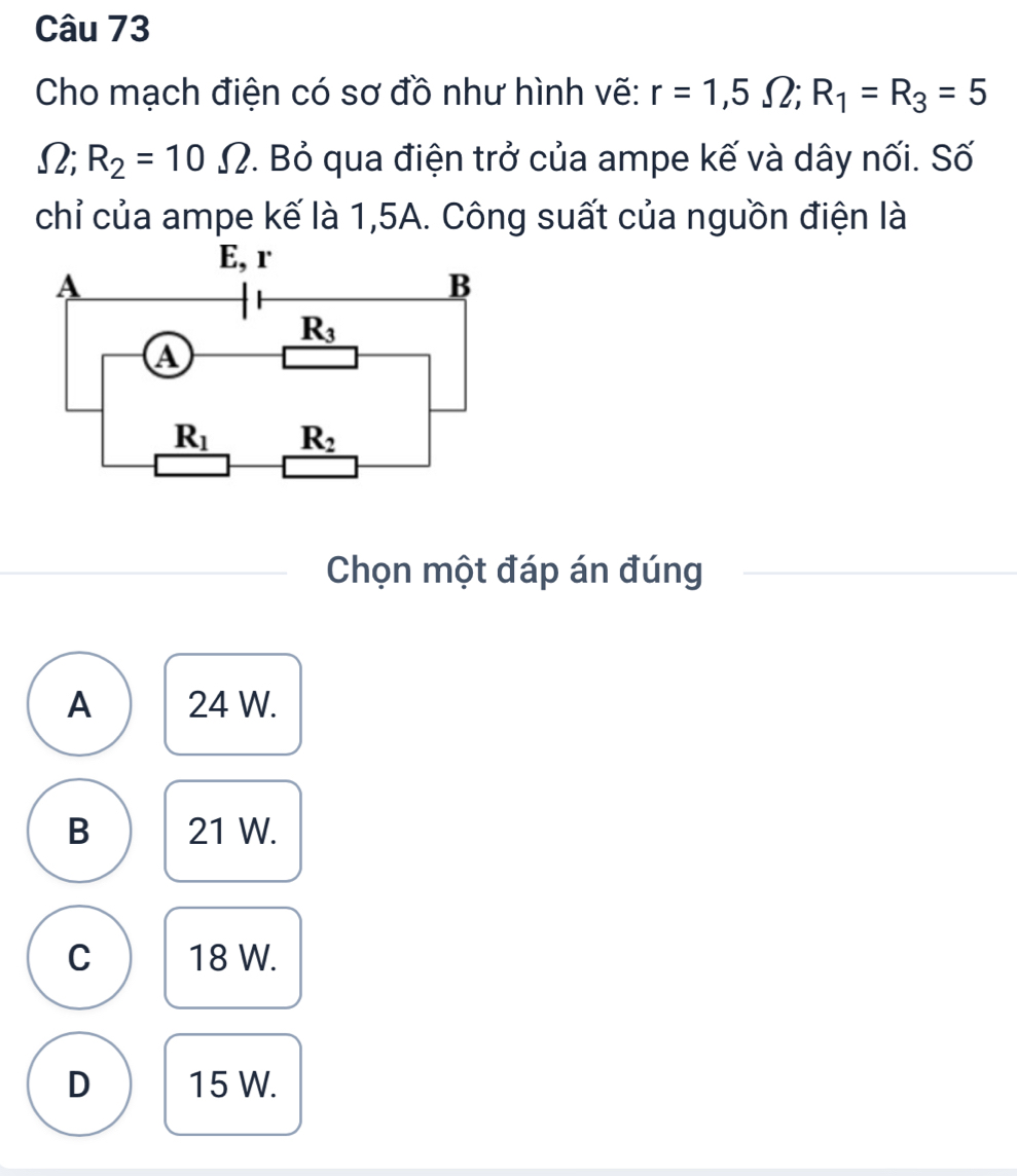 Cho mạch điện có sơ đồ như hình vẽ: r=1,5Omega ;R_1=R_3=5
Ω; R_2=10Omega P. Bỏ qua điện trở của ampe kế và dây nối. Số
chỉ của ampe kế là 1,5A. Công suất của nguồn điện là
Chọn một đáp án đúng
A 24 W.
B 21 W.
C 18 W.
D 15 W.