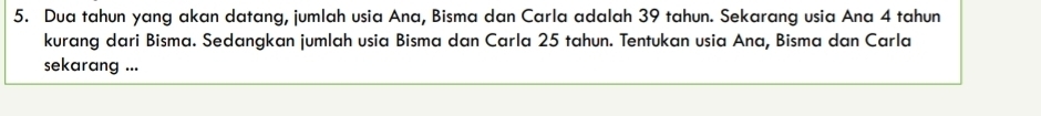 Dua tahun yang akan datang, jumlah usia Ana, Bisma dan Carla adalah 39 tahun. Sekarang usia Ana 4 tahun 
kurang dari Bisma. Sedangkan jumlah usia Bisma dan Carla 25 tahun. Tentukan usia Ana, Bisma dan Carla 
sekarang ...