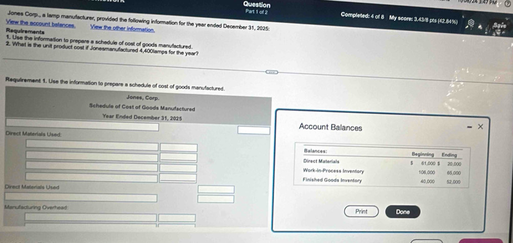 Question Completed: 4 of 8 My score: 3.43/8 pts (42.84%) 
Jones Corp., a lamp manufacturer, provided the following information for the year ended December 31, 2025: 
View the account balances. View the other information. 
Requirements 
1. Use the information to prepare a schedule of cost of goods manufactured. 
2. What is the unit product cost if Jonesmanufactured 4,400lamps for the year? 
Requirement 1. Use the information to prepare a schedule of cost of goods manufactured. 
Jones, Corp. 
Schedule of Cost of Goods Manufactured 
Year Ended December 31, 2025 Account Balances 
× 
Direct Materials Used: 
Balances: Beginning Ending 
Direct Materials $ 61,000 $ 20,000
Work-in-Process Inventory 106,000 65,000
Finished Goods Inventory 40,000 52,000
Direct Materials Used 
Manufacturing Overhead: Print Done