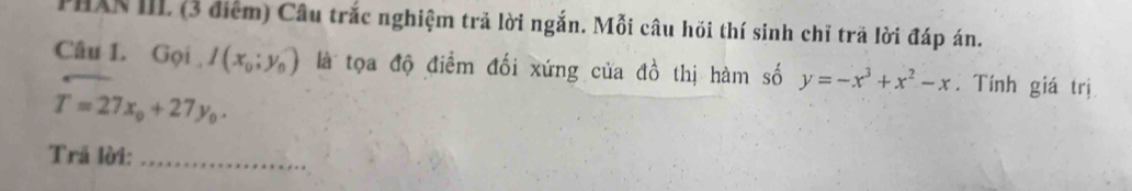 PHXN III. (3 điểm) Câu trắc nghiệm trả lời ngắn. Mỗi câu hồi thí sinh chỉ trã lời đáp án.
Câu 1. Gọi I(x_0;y_0) là tọa độ điểm đối xứng của đồ thị hàm số y=-x^3+x^2-x. Tính giá trị
T=27x_0+27y_0. 
Trã lời:_