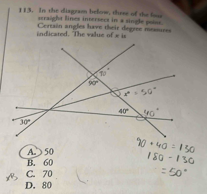 In the diagram below, three of the four
straight lines intersect in a single point.
Certain angles have their degree measures
indicated. The value of x is
A.  50
B. 60
C. 70
D. 80