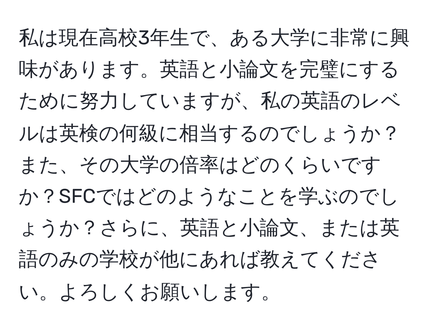 私は現在高校3年生で、ある大学に非常に興味があります。英語と小論文を完璧にするために努力していますが、私の英語のレベルは英検の何級に相当するのでしょうか？また、その大学の倍率はどのくらいですか？SFCではどのようなことを学ぶのでしょうか？さらに、英語と小論文、または英語のみの学校が他にあれば教えてください。よろしくお願いします。