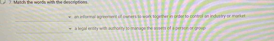 Match the words with the descriptions. 
_ 
an informal agreement of owners to work together in order to control an industry or market 
_ 
a legal entity with authority to manage the assets of a person or group