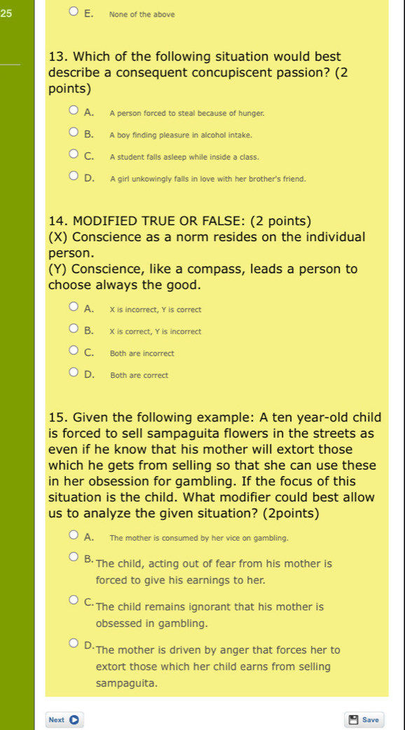 25 E. None of the above
13. Which of the following situation would best
describe a consequent concupiscent passion? (2
points)
A. A person forced to steal because of hunger.
B. A boy finding pleasure in alcohol intake.
C. A student falls asleep while inside a class.
D. A girl unkowingly falls in love with her brother's friend.
14. MODIFIED TRUE OR FALSE: (2 points)
(X) Conscience as a norm resides on the individual
person.
(Y) Conscience, like a compass, leads a person to
choose always the good.
A. X is incorrect, Y is correct
B. X is correct, Y is incorrect
C. Both are incorrect
D. Both are correct
15. Given the following example: A ten year-old child
is forced to sell sampaguita flowers in the streets as
even if he know that his mother will extort those
which he gets from selling so that she can use these
in her obsession for gambling. If the focus of this
situation is the child. What modifier could best allow
us to analyze the given situation? (2points)
A. The mother is consumed by her vice on gambling.
B·The child, acting out of fear from his mother is
forced to give his earnings to her.
C·The child remains ignorant that his mother is
obsessed in gambling.
D·The mother is driven by anger that forces her to
extort those which her child earns from selling
sampaguita.
Next Save