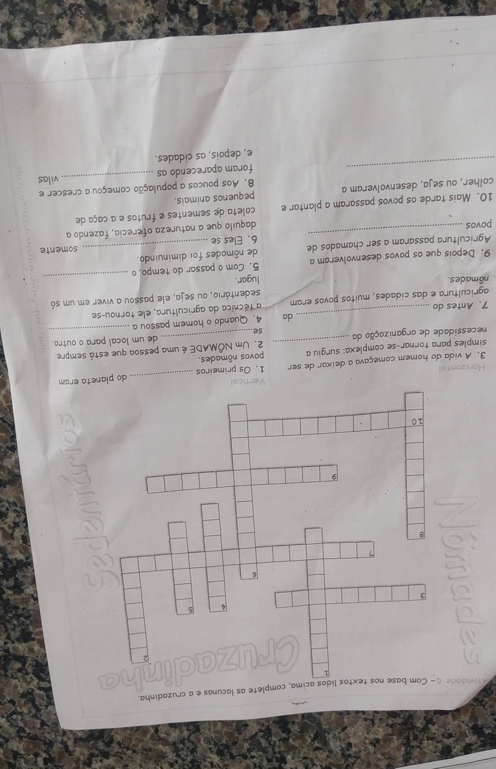 tividade 6- Com base nos textos lidos acima, complete as lacunas e a cruzadinha.
a
C
Horizontal Vertic
3. A vida do homem começava a deixar de ser 1. Os primeiros _do planeta eram
simples para tornar-se complexa: surgiu a povos nômades.
necessidade de organização da _2. Um NÔMADE é uma pessoa que está sempre
de um local para o outro.
se
7. Antes do _da 4. Quando o homem passou a
agricultura e das cidades, muitos povos eram a técnica da agricultura, ele tornou-se
sedentário, ou seja, ele passou a viver em um só
nômades. lugar.
9. Depois que os povos desenvolveram a 5. Com o passar do tempo, o
_
Agricultura passaram a ser chamados de de nômades foi diminuindo.
6. Eles se somente
povos
_daquilo que a natureza oferecia, fazendo a
10. Mais tarde os povos passaram a plantar e coleta de sementes e frutos e a caça de
colher, ou seja, desenvolveram a pequenos animais.
8. Aos poucos a população começou a crescer e
_vilas
_
foram aparecendo as
e, depois, as cidades.