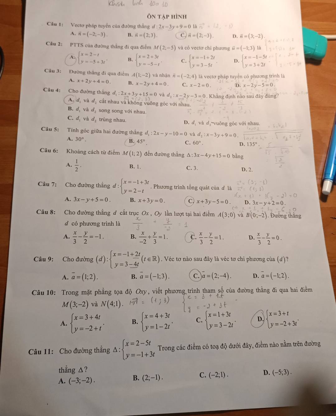 Ôn tập hình
Câu 1: Vectơ pháp tuyển của đường thằng d:2x-3y+9=0 là vector n
A. vector n=(-2;-3). B. overline n=(2;3). C. vector n=(2;-3). D. vector n=(3;-2)
Câu 2: PTTS của đường thẳng đi qua điểm M(2;-5) và có vectơ chỉ phương vector u=(-1;3) là
A. beginarrayl x=2-t y=-5+3tendarray. . B. beginarrayl x=2+3t y=-5-tendarray. . C. beginarrayl x=-1+2t y=3-5tendarray. . D. beginarrayl x=-1-5t y=3+2tendarray.
Câu 3: Đường thẳng đi qua điểm A(1;-2) và nhận vector n=(-2;4) là vectơ pháp tuyển có phương trình là
A. x+2y+4=0. B. x-2y+4=0. C. x-2=0. D. x-2y-5=0
Câu 4: Cho đường thắng d_1:2x+3y+15=0 và d_2:x-2y-3=0. Khẳng định nào sau đây đúng?
A. d_1 và d_2 cắt nhau và không vuông góc với nhau.
B. d_1 và d_2 song song với nhau.
C. d_1 và d_2 trùng nhau. d_1 và d_2 vuông góc với nhau.
D.
Câu 5: Tính góc giữa hai đường thắng d_1:2x-y-10=0 và d_2:x-3y+9=0
A. 30°.
B. 45°.
C. 60°. D. 135°
Câu 6: Khoảng cách từ điểm M(1;2) đến đường thẳng △ :3x-4y+15=0 bằng
A.  1/2 . B. 1. C. 3. D. 2.
Câu 7: Cho đường thẳng d : beginarrayl x=-1+3t y=2-tendarray.. Phương trình tổng quát của đ là
A. 3x-y+5=0. B. x+3y=0. C, x+3y-5=0. D. 3x-y+2=0.
Câu 8: Cho đường thẳng d cắt trục Ox , Oy lần lượt tại hai điểm A(3;0) và B(0;-2). Đưởng thăng
d có phương trình là
A.  x/3 - y/2 =-1. B.  x/-2 + y/3 =1. C.  x/3 - y/2 =1. D.  x/3 - y/2 =0.
Câu 9: Cho đường (d):beginarrayl x=-1+_ 2t y=_ -4tendarray. (t∈ R). Véc tơ nào sau đây là véc tơ chi phương của (d)?
A. overline a=(1;2). B. vector a=(-1;3). C. overline a=(2;-4). D. overline a=(-1;2).
Câu 10: Trong mặt phẳng tọa độ Oxy, viết phương trình tham số của đường thằng đi qua hai điểm
M(3;-2) và N(4;1).
A. beginarrayl x=3+4t y=-2+tendarray. . B. beginarrayl x=4+3t y=1-2tendarray. . C. beginarrayl x=1+3t y=3-2tendarray. . D. beginarrayl x=3+t y=-2+3tendarray. .
Câu 11: Cho đường thẳng △ :beginarrayl x=2-5t y=-1+3tendarray. Trong các điểm có toạ độ dưới đây, điểm nào nằm trên đường
thẳng △?
C. (-2;1).
D. (-5;3).
A. (-3;-2).
B. (2;-1).