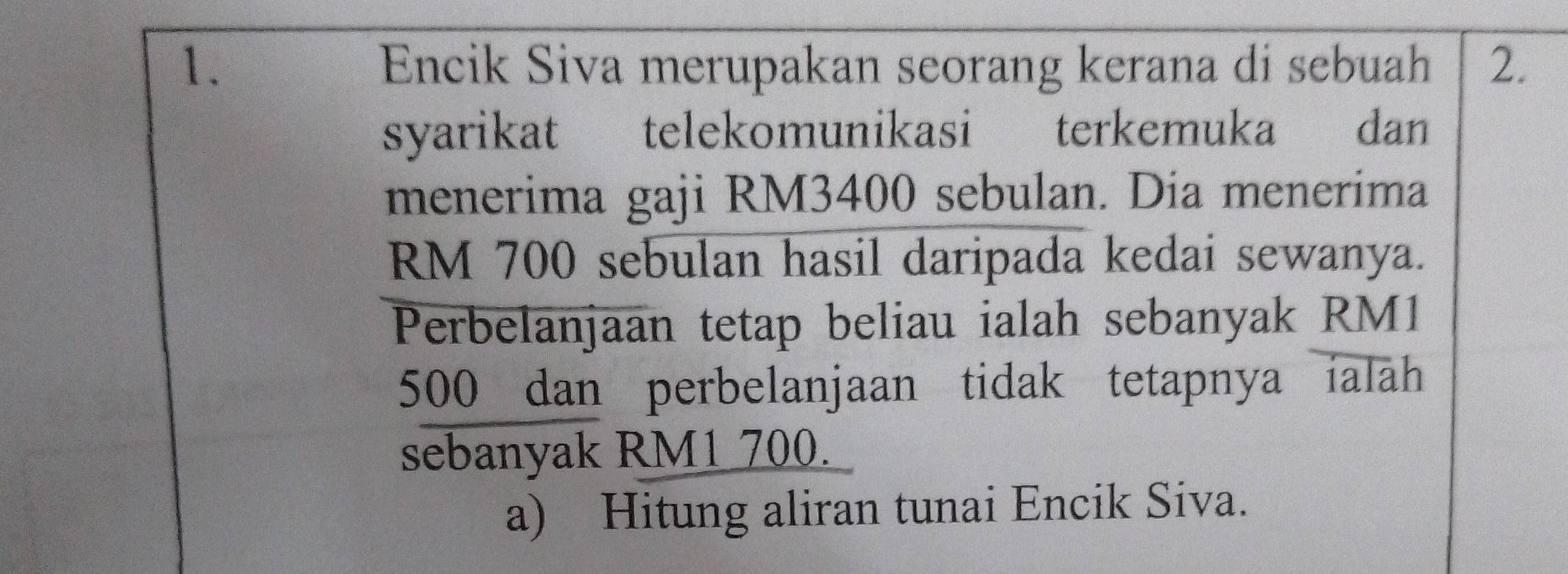 Encik Siva merupakan seorang kerana di sebuah 2. 
syarikat telekomunikasi terkemuka dan 
menerima gaji RM3400 sebulan. Dia menerima
RM 700 sebulan hasil daripada kedai sewanya. 
Perbelanjaan tetap beliau ialah sebanyak RM1
500 dan perbelanjaan tidak tetapnya ialah 
sebanyak RM1 700. 
a) Hitung aliran tunai Encik Siva.