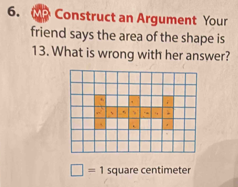 Construct an Argument Your 
friend says the area of the shape is
13. What is wrong with her answer?
□ =1 square centimeter